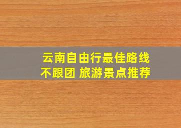 云南自由行最佳路线不跟团 旅游景点推荐